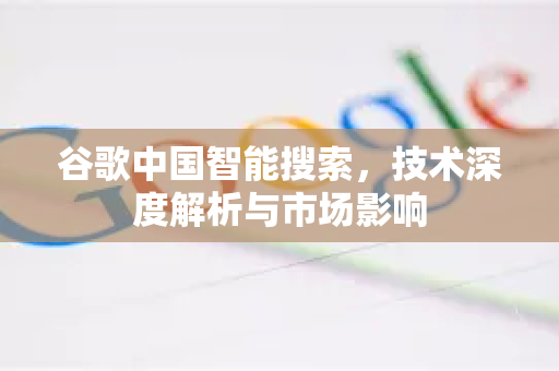 谷歌中国智能搜索，技术深度解析与市场影响-第1张图片-Google中文下载 - 轻松获取安全快速的浏览器体验
