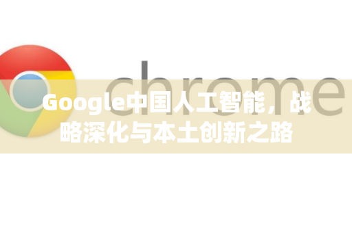 Google中国人工智能，战略深化与本土创新之路-第1张图片-Google中文下载 - 轻松获取安全快速的浏览器体验