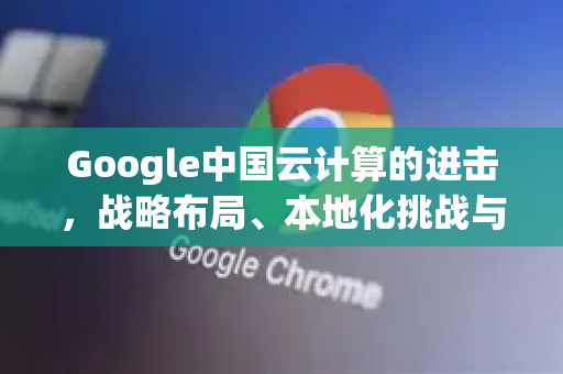 Google中国云计算的进击，战略布局、本地化挑战与未来机遇-第1张图片-Google中文下载 - 轻松获取安全快速的浏览器体验