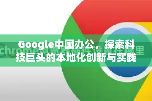 Google中国办公，探索科技巨头的本地化创新与实践-第1张图片-Google中文下载 - 轻松获取安全快速的浏览器体验