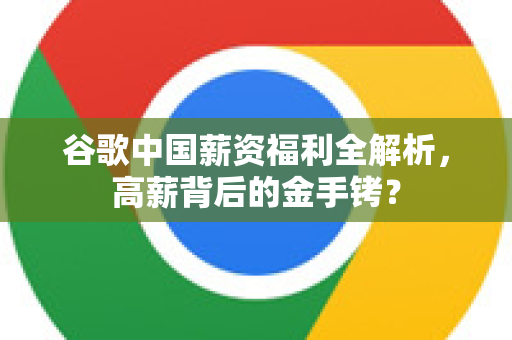 谷歌中国薪资福利全解析，高薪背后的金手铐？-第1张图片-Google中文下载 - 轻松获取安全快速的浏览器体验