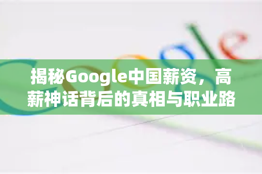 揭秘Google中国薪资，高薪神话背后的真相与职业路径-第1张图片-Google中文下载 - 轻松获取安全快速的浏览器体验