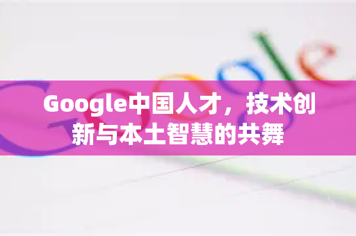 Google中国人才，技术创新与本土智慧的共舞-第1张图片-Google中文下载 - 轻松获取安全快速的浏览器体验