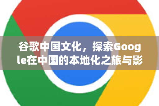 谷歌中国文化，探索Google在中国的本地化之旅与影响-第1张图片-Google中文下载 - 轻松获取安全快速的浏览器体验