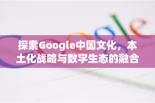 探索Google中国文化，本土化战略与数字生态的融合-第1张图片-Google中文下载 - 轻松获取安全快速的浏览器体验