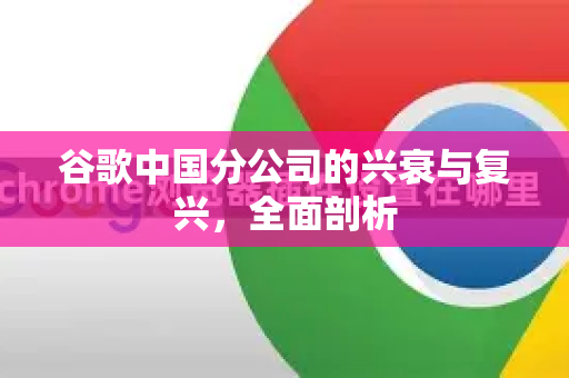 谷歌中国分公司的兴衰与复兴，全面剖析-第1张图片-Google中文下载 - 轻松获取安全快速的浏览器体验