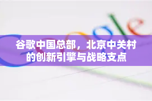 谷歌中国总部，北京中关村的创新引擎与战略支点-第1张图片-Google中文下载 - 轻松获取安全快速的浏览器体验