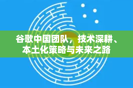 谷歌中国团队，技术深耕、本土化策略与未来之路-第1张图片-Google中文下载 - 轻松获取安全快速的浏览器体验