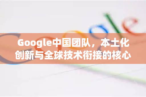 Google中国团队，本土化创新与全球技术衔接的核心力量-第1张图片-Google中文下载 - 轻松获取安全快速的浏览器体验
