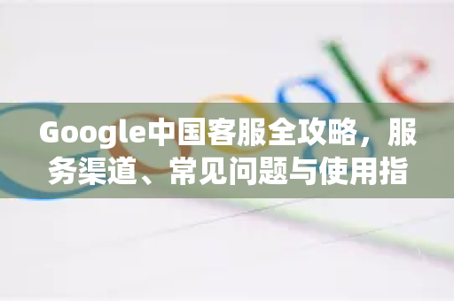 Google中国客服全攻略，服务渠道、常见问题与使用指南-第1张图片-Google中文下载 - 轻松获取安全快速的浏览器体验