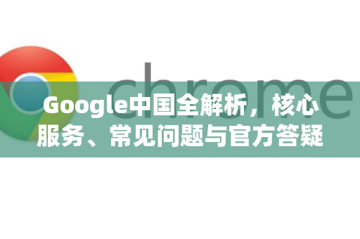 Google中国全解析，核心服务、常见问题与官方答疑-第1张图片-Google中文下载 - 轻松获取安全快速的浏览器体验