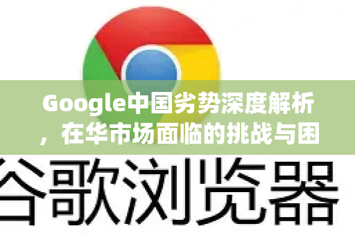 Google中国劣势深度解析，在华市场面临的挑战与困境
