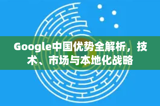 Google中国优势全解析，技术、市场与本地化战略
