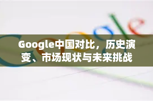 Google中国对比，历史演变、市场现状与未来挑战