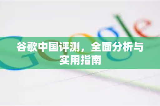 谷歌中国评测，全面分析与实用指南
