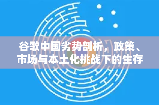 谷歌中国劣势剖析，政策、市场与本土化挑战下的生存困境-第1张图片-Google中文下载 - 轻松获取安全快速的浏览器体验