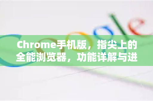 Chrome手机版，指尖上的全能浏览器，功能详解与进阶技巧