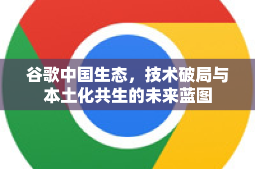 谷歌中国生态，技术破局与本土化共生的未来蓝图