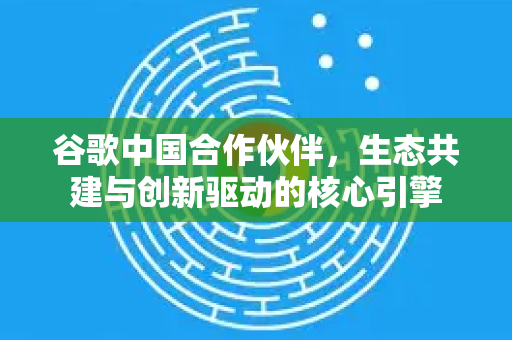 谷歌中国合作伙伴，生态共建与创新驱动的核心引擎