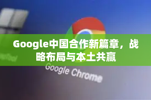 Google中国合作新篇章，战略布局与本土共赢