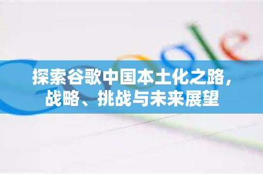 探索谷歌中国本土化之路，战略、挑战与未来展望