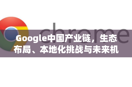Google中国产业链，生态布局、本地化挑战与未来机遇