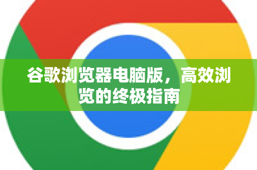 谷歌浏览器电脑版，高效浏览的终极指南