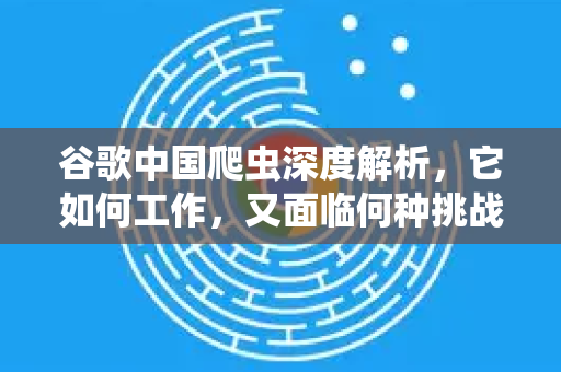 谷歌中国爬虫深度解析，它如何工作，又面临何种挑战？-第1张图片-Google中文下载 - 轻松获取安全快速的浏览器体验