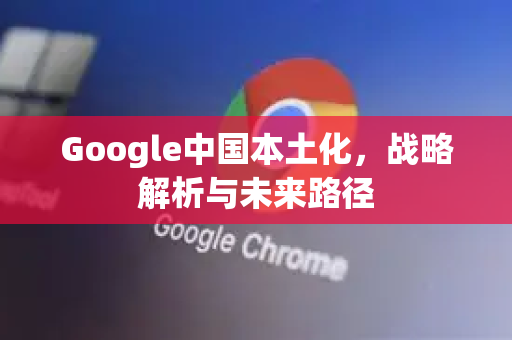 Google中国本土化，战略解析与未来路径