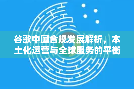 谷歌中国合规发展解析，本土化运营与全球服务的平衡之道
