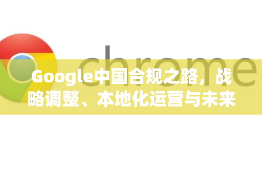Google中国合规之路，战略调整、本地化运营与未来展望