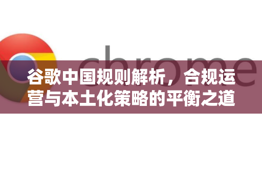谷歌中国规则解析，合规运营与本土化策略的平衡之道-第1张图片-Google中文下载 - 轻松获取安全快速的浏览器体验