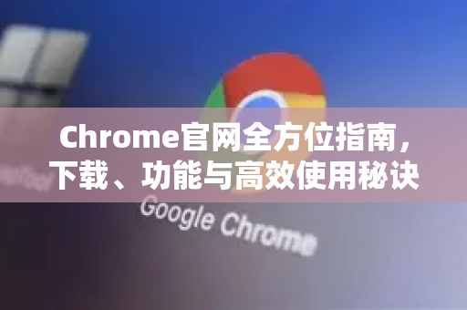 Chrome官网全方位指南，下载、功能与高效使用秘诀