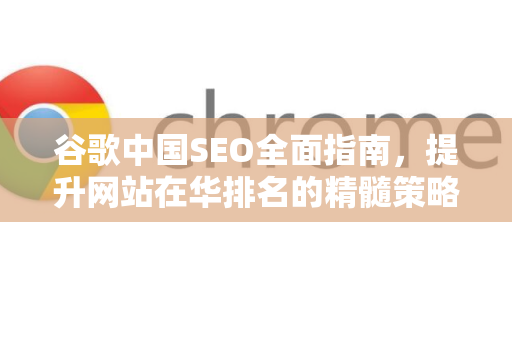 谷歌中国SEO全面指南，提升网站在华排名的精髓策略-第1张图片-Google中文下载 - 轻松获取安全快速的浏览器体验