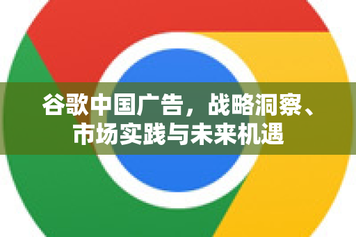 谷歌中国广告，战略洞察、市场实践与未来机遇-第1张图片-Google中文下载 - 轻松获取安全快速的浏览器体验