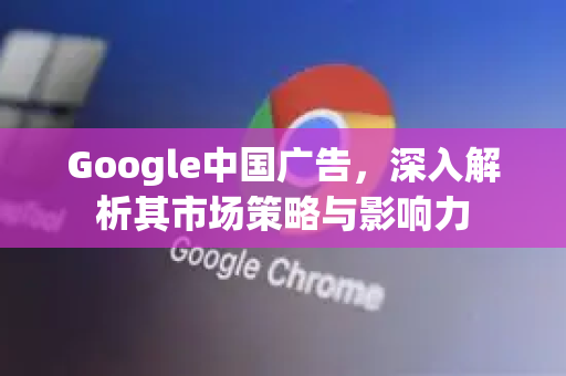Google中国广告，深入解析其市场策略与影响力-第1张图片-Google中文下载 - 轻松获取安全快速的浏览器体验