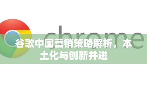 谷歌中国营销策略解析，本土化与创新并进-第1张图片-Google中文下载 - 轻松获取安全快速的浏览器体验
