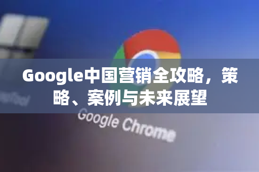 Google中国营销全攻略，策略、案例与未来展望-第1张图片-Google中文下载 - 轻松获取安全快速的浏览器体验
