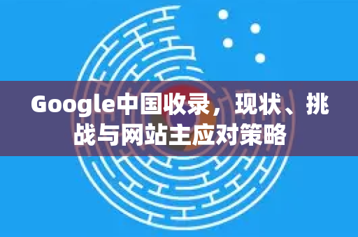 Google中国收录，现状、挑战与网站主应对策略-第1张图片-Google中文下载 - 轻松获取安全快速的浏览器体验