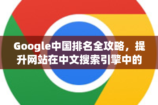 Google中国排名全攻略，提升网站在中文搜索引擎中的可见度-第1张图片-Google中文下载 - 轻松获取安全快速的浏览器体验
