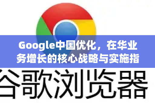 Google中国优化，在华业务增长的核心战略与实施指南-第1张图片-Google中文下载 - 轻松获取安全快速的浏览器体验