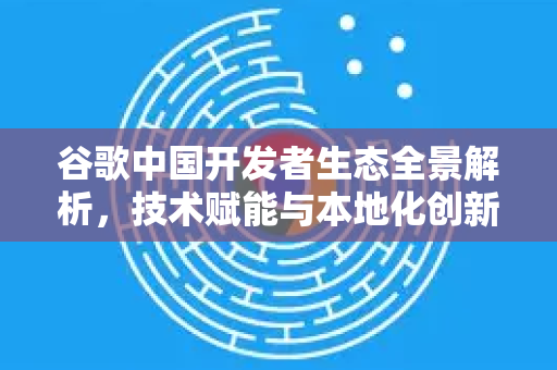 谷歌中国开发者生态全景解析，技术赋能与本地化创新实践-第1张图片-Google中文下载 - 轻松获取安全快速的浏览器体验