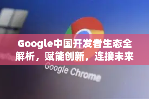 Google中国开发者生态全解析，赋能创新，连接未来-第1张图片-Google中文下载 - 轻松获取安全快速的浏览器体验