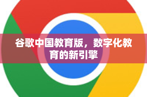 谷歌中国教育版，数字化教育的新引擎-第1张图片-Google中文下载 - 轻松获取安全快速的浏览器体验