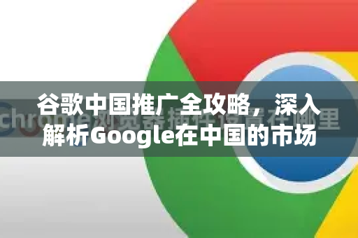 谷歌中国推广全攻略，深入解析Google在中国的市场策略与机遇-第1张图片-Google中文下载 - 轻松获取安全快速的浏览器体验