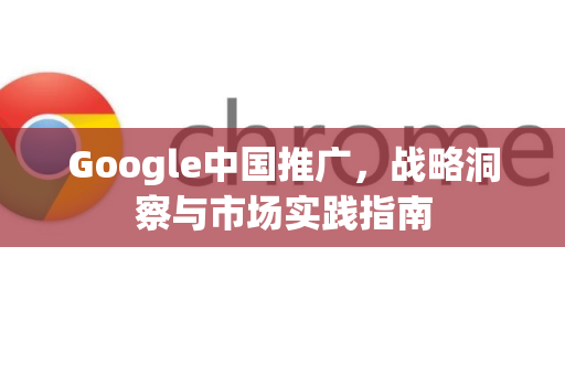 Google中国推广，战略洞察与市场实践指南-第1张图片-Google中文下载 - 轻松获取安全快速的浏览器体验