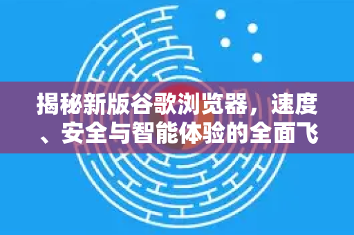 揭秘新版谷歌浏览器，速度、安全与智能体验的全面飞跃