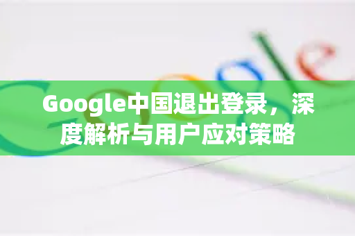 Google中国退出登录，深度解析与用户应对策略