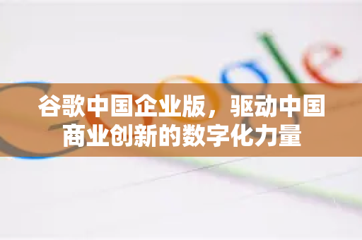 谷歌中国企业版，驱动中国商业创新的数字化力量-第1张图片-Google中文下载 - 轻松获取安全快速的浏览器体验