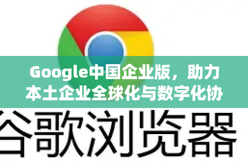 Google中国企业版，助力本土企业全球化与数字化协同的可靠桥梁-第1张图片-Google中文下载 - 轻松获取安全快速的浏览器体验